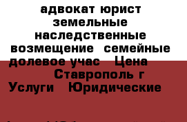 адвокат юрист земельные наследственные возмещение  семейные долевое учас › Цена ­ 400 - , Ставрополь г. Услуги » Юридические   